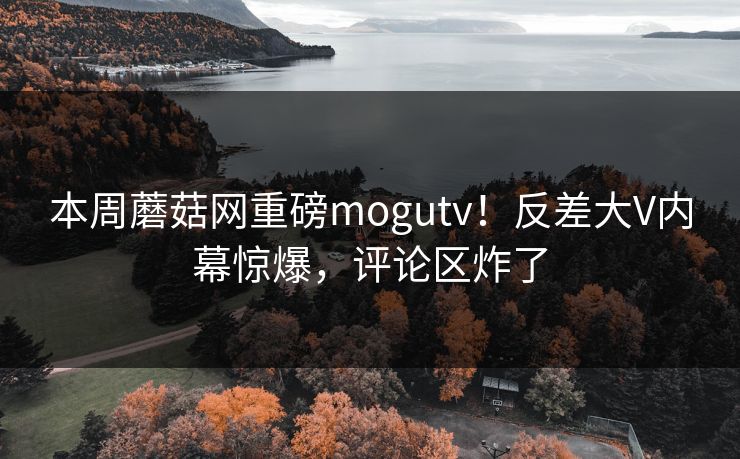 本周蘑菇网重磅mogutv！反差大V内幕惊爆，评论区炸了