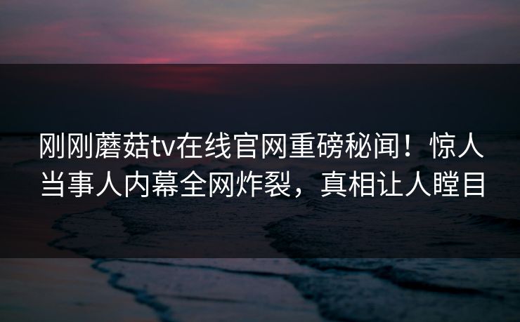 刚刚蘑菇tv在线官网重磅秘闻！惊人当事人内幕全网炸裂，真相让人瞠目