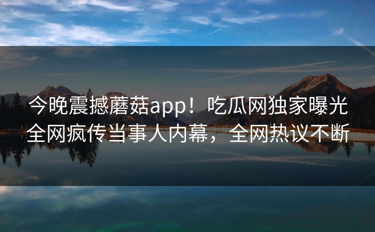 今晚震撼蘑菇app！吃瓜网独家曝光全网疯传当事人内幕，全网热议不断