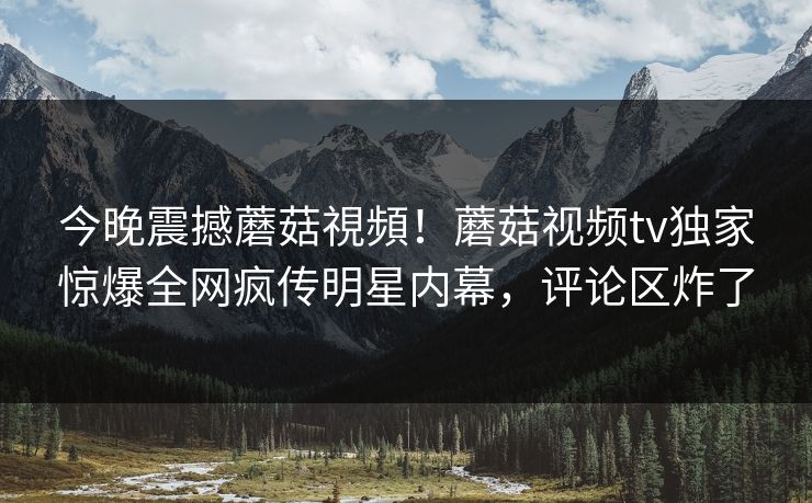 今晚震撼蘑菇視頻！蘑菇视频tv独家惊爆全网疯传明星内幕，评论区炸了