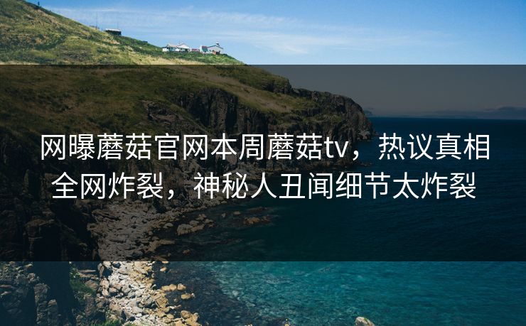 网曝蘑菇官网本周蘑菇tv，热议真相全网炸裂，神秘人丑闻细节太炸裂