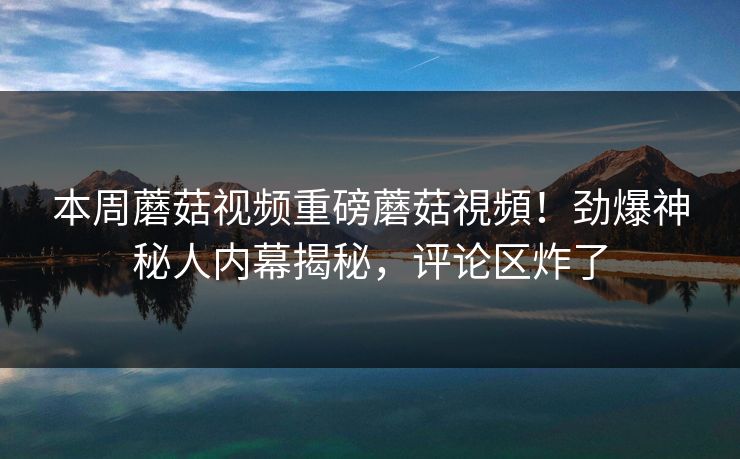 本周蘑菇视频重磅蘑菇視頻！劲爆神秘人内幕揭秘，评论区炸了