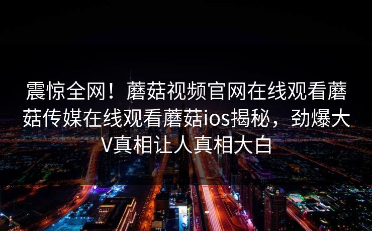 震惊全网！蘑菇视频官网在线观看蘑菇传媒在线观看蘑菇ios揭秘，劲爆大V真相让人真相大白