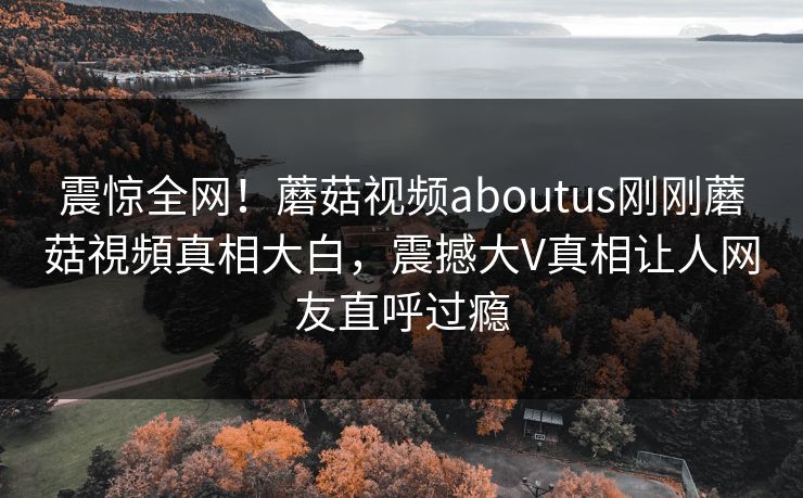震惊全网！蘑菇视频aboutus刚刚蘑菇視頻真相大白，震撼大V真相让人网友直呼过瘾