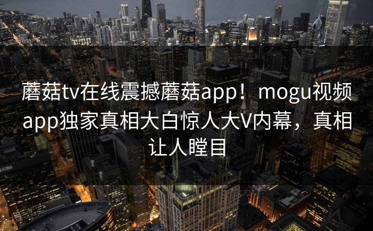 蘑菇tv在线震撼蘑菇app！mogu视频app独家真相大白惊人大V内幕，真相让人瞠目