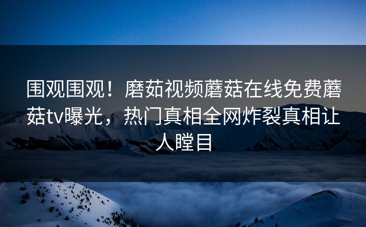 围观围观！磨茹视频蘑菇在线免费蘑菇tv曝光，热门真相全网炸裂真相让人瞠目