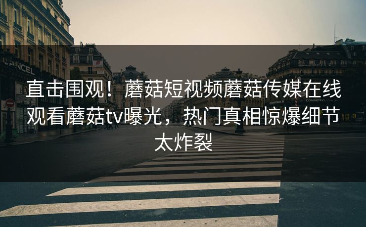 直击围观！蘑菇短视频蘑菇传媒在线观看蘑菇tv曝光，热门真相惊爆细节太炸裂