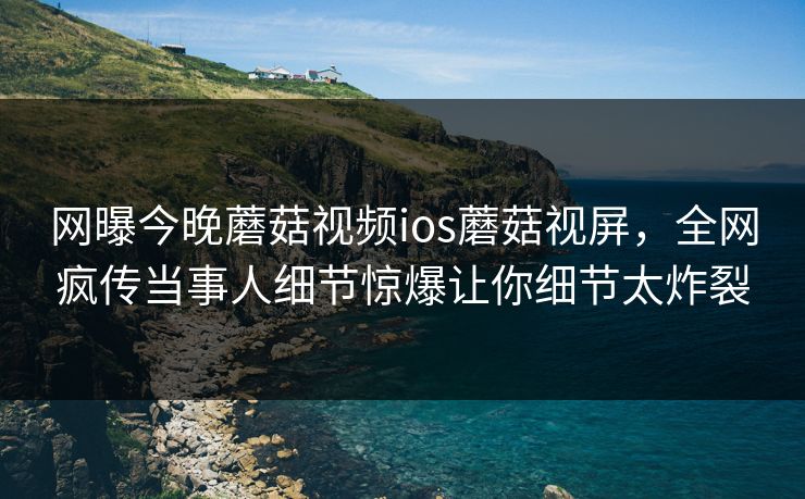 网曝今晚蘑菇视频ios蘑菇视屏，全网疯传当事人细节惊爆让你细节太炸裂