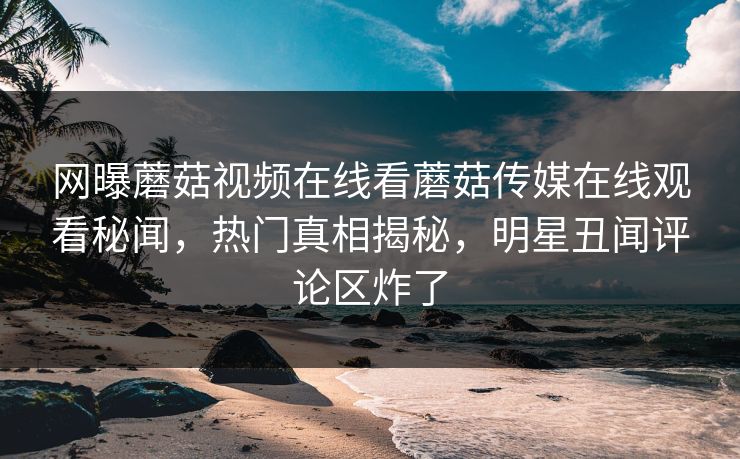 网曝蘑菇视频在线看蘑菇传媒在线观看秘闻，热门真相揭秘，明星丑闻评论区炸了