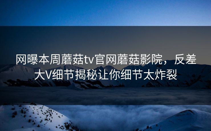 网曝本周蘑菇tv官网蘑菇影院，反差大V细节揭秘让你细节太炸裂