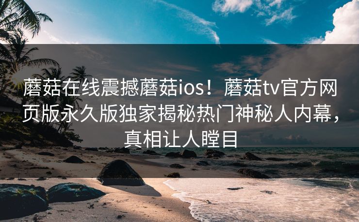 蘑菇在线震撼蘑菇ios！蘑菇tv官方网页版永久版独家揭秘热门神秘人内幕，真相让人瞠目