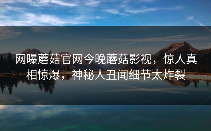 网曝蘑菇官网今晚蘑菇影视，惊人真相惊爆，神秘人丑闻细节太炸裂