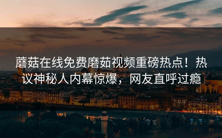 蘑菇在线免费磨茹视频重磅热点！热议神秘人内幕惊爆，网友直呼过瘾