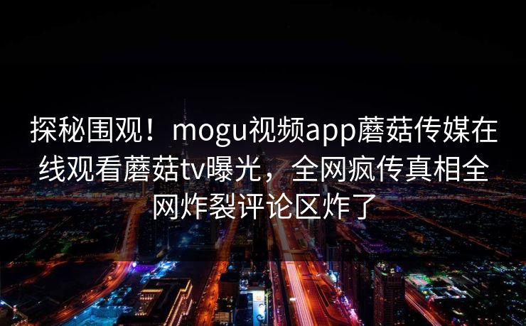 探秘围观！mogu视频app蘑菇传媒在线观看蘑菇tv曝光，全网疯传真相全网炸裂评论区炸了