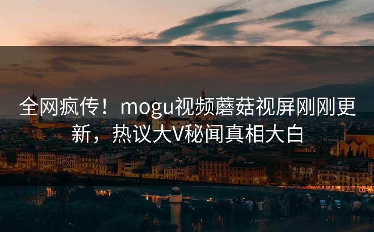全网疯传！mogu视频蘑菇视屏刚刚更新，热议大V秘闻真相大白
