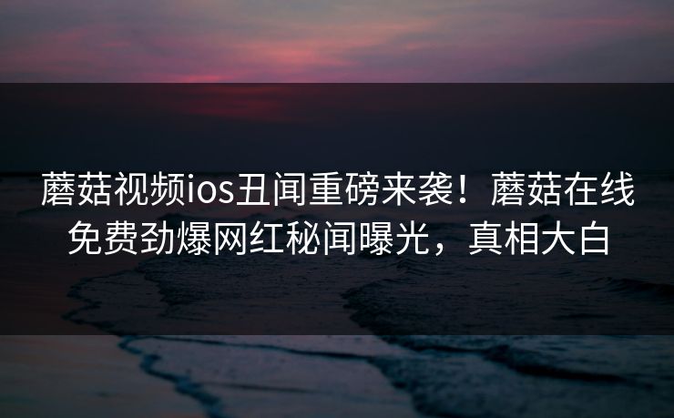 蘑菇视频ios丑闻重磅来袭！蘑菇在线免费劲爆网红秘闻曝光，真相大白