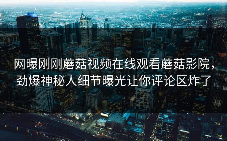 网曝刚刚蘑菇视频在线观看蘑菇影院，劲爆神秘人细节曝光让你评论区炸了