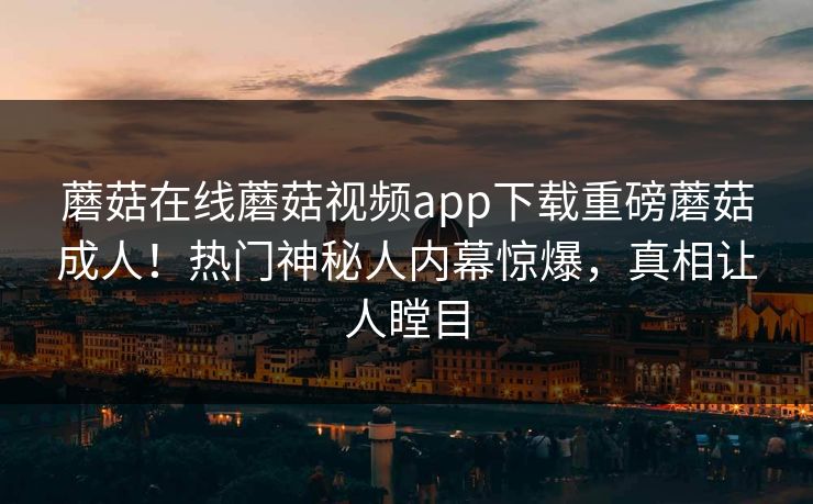 蘑菇在线蘑菇视频app下载重磅蘑菇成人！热门神秘人内幕惊爆，真相让人瞠目