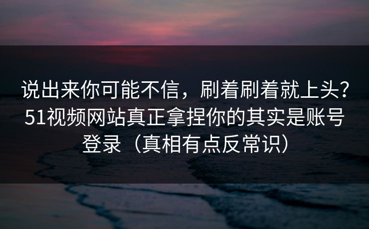 说出来你可能不信，刷着刷着就上头？51视频网站真正拿捏你的其实是账号登录（真相有点反常识）