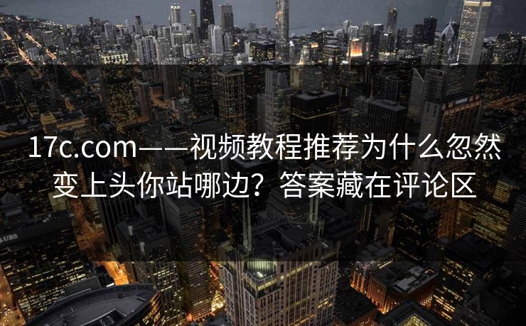 17c.com——视频教程推荐为什么忽然变上头你站哪边？答案藏在评论区