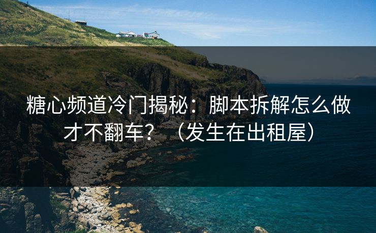 糖心频道冷门揭秘：脚本拆解怎么做才不翻车？（发生在出租屋）