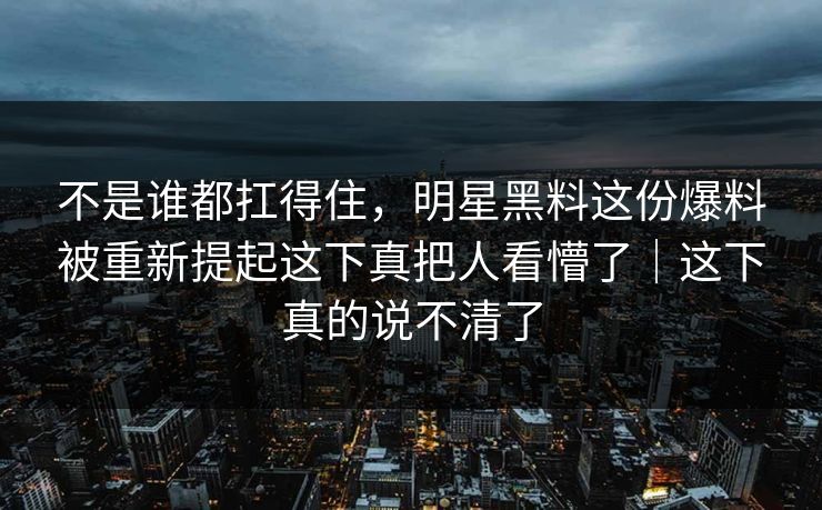 不是谁都扛得住，明星黑料这份爆料被重新提起这下真把人看懵了｜这下真的说不清了